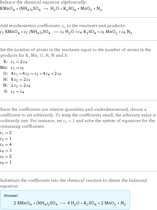 Balance the chemical equation algebraically: KMnO_4 + (NH_4)_2SO_4 ⟶ H_2O + K_2SO_4 + MnO_2 + N_2 Add stoichiometric coefficients, c_i, to the reactants and products: c_1 KMnO_4 + c_2 (NH_4)_2SO_4 ⟶ c_3 H_2O + c_4 K_2SO_4 + c_5 MnO_2 + c_6 N_2 Set the number of atoms in the reactants equal to the number of atoms in the products for K, Mn, O, H, N and S: K: | c_1 = 2 c_4 Mn: | c_1 = c_5 O: | 4 c_1 + 4 c_2 = c_3 + 4 c_4 + 2 c_5 H: | 8 c_2 = 2 c_3 N: | 2 c_2 = 2 c_6 S: | c_2 = c_4 Since the coefficients are relative quantities and underdetermined, choose a coefficient to set arbitrarily. To keep the coefficients small, the arbitrary value is ordinarily one. For instance, set c_2 = 1 and solve the system of equations for the remaining coefficients: c_1 = 2 c_2 = 1 c_3 = 4 c_4 = 1 c_5 = 2 c_6 = 1 Substitute the coefficients into the chemical reaction to obtain the balanced equation: Answer: |   | 2 KMnO_4 + (NH_4)_2SO_4 ⟶ 4 H_2O + K_2SO_4 + 2 MnO_2 + N_2