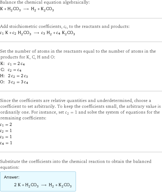 Balance the chemical equation algebraically: K + H_2CO_3 ⟶ H_2 + K_2CO_3 Add stoichiometric coefficients, c_i, to the reactants and products: c_1 K + c_2 H_2CO_3 ⟶ c_3 H_2 + c_4 K_2CO_3 Set the number of atoms in the reactants equal to the number of atoms in the products for K, C, H and O: K: | c_1 = 2 c_4 C: | c_2 = c_4 H: | 2 c_2 = 2 c_3 O: | 3 c_2 = 3 c_4 Since the coefficients are relative quantities and underdetermined, choose a coefficient to set arbitrarily. To keep the coefficients small, the arbitrary value is ordinarily one. For instance, set c_2 = 1 and solve the system of equations for the remaining coefficients: c_1 = 2 c_2 = 1 c_3 = 1 c_4 = 1 Substitute the coefficients into the chemical reaction to obtain the balanced equation: Answer: |   | 2 K + H_2CO_3 ⟶ H_2 + K_2CO_3