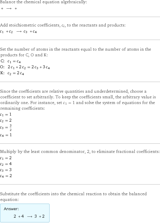 Balance the chemical equation algebraically:  + ⟶ +  Add stoichiometric coefficients, c_i, to the reactants and products: c_1 + c_2 ⟶ c_3 + c_4  Set the number of atoms in the reactants equal to the number of atoms in the products for C, O and K: C: | c_1 = c_4 O: | 2 c_1 + 2 c_2 = 2 c_3 + 3 c_4 K: | c_2 = 2 c_4 Since the coefficients are relative quantities and underdetermined, choose a coefficient to set arbitrarily. To keep the coefficients small, the arbitrary value is ordinarily one. For instance, set c_1 = 1 and solve the system of equations for the remaining coefficients: c_1 = 1 c_2 = 2 c_3 = 3/2 c_4 = 1 Multiply by the least common denominator, 2, to eliminate fractional coefficients: c_1 = 2 c_2 = 4 c_3 = 3 c_4 = 2 Substitute the coefficients into the chemical reaction to obtain the balanced equation: Answer: |   | 2 + 4 ⟶ 3 + 2 