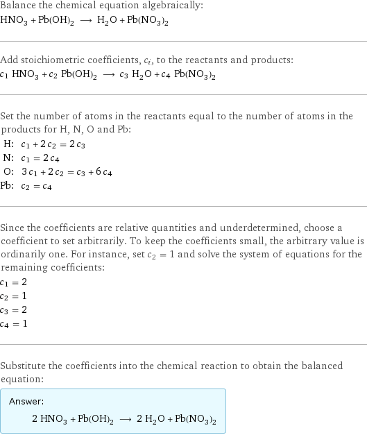 Balance the chemical equation algebraically: HNO_3 + Pb(OH)_2 ⟶ H_2O + Pb(NO_3)_2 Add stoichiometric coefficients, c_i, to the reactants and products: c_1 HNO_3 + c_2 Pb(OH)_2 ⟶ c_3 H_2O + c_4 Pb(NO_3)_2 Set the number of atoms in the reactants equal to the number of atoms in the products for H, N, O and Pb: H: | c_1 + 2 c_2 = 2 c_3 N: | c_1 = 2 c_4 O: | 3 c_1 + 2 c_2 = c_3 + 6 c_4 Pb: | c_2 = c_4 Since the coefficients are relative quantities and underdetermined, choose a coefficient to set arbitrarily. To keep the coefficients small, the arbitrary value is ordinarily one. For instance, set c_2 = 1 and solve the system of equations for the remaining coefficients: c_1 = 2 c_2 = 1 c_3 = 2 c_4 = 1 Substitute the coefficients into the chemical reaction to obtain the balanced equation: Answer: |   | 2 HNO_3 + Pb(OH)_2 ⟶ 2 H_2O + Pb(NO_3)_2