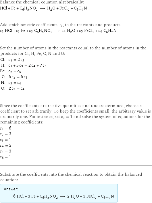 Balance the chemical equation algebraically: HCl + Fe + C_6H_5NO_2 ⟶ H_2O + FeCl_2 + C_6H_7N Add stoichiometric coefficients, c_i, to the reactants and products: c_1 HCl + c_2 Fe + c_3 C_6H_5NO_2 ⟶ c_4 H_2O + c_5 FeCl_2 + c_6 C_6H_7N Set the number of atoms in the reactants equal to the number of atoms in the products for Cl, H, Fe, C, N and O: Cl: | c_1 = 2 c_5 H: | c_1 + 5 c_3 = 2 c_4 + 7 c_6 Fe: | c_2 = c_5 C: | 6 c_3 = 6 c_6 N: | c_3 = c_6 O: | 2 c_3 = c_4 Since the coefficients are relative quantities and underdetermined, choose a coefficient to set arbitrarily. To keep the coefficients small, the arbitrary value is ordinarily one. For instance, set c_3 = 1 and solve the system of equations for the remaining coefficients: c_1 = 6 c_2 = 3 c_3 = 1 c_4 = 2 c_5 = 3 c_6 = 1 Substitute the coefficients into the chemical reaction to obtain the balanced equation: Answer: |   | 6 HCl + 3 Fe + C_6H_5NO_2 ⟶ 2 H_2O + 3 FeCl_2 + C_6H_7N