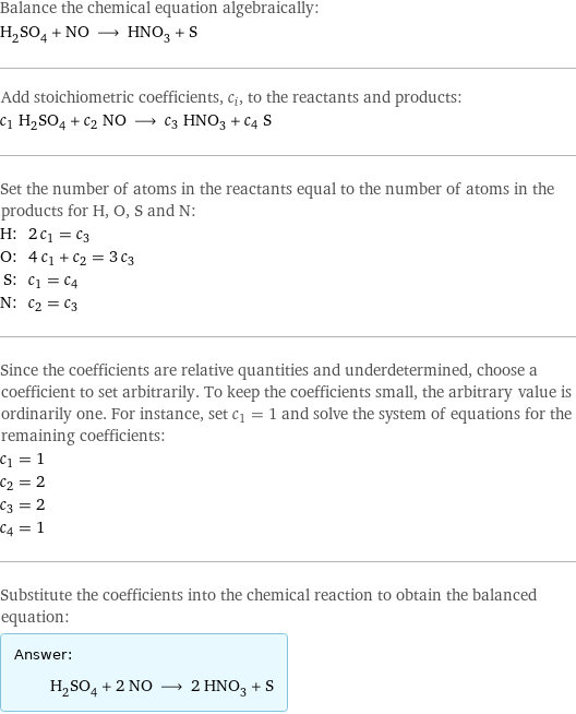 Balance the chemical equation algebraically: H_2SO_4 + NO ⟶ HNO_3 + S Add stoichiometric coefficients, c_i, to the reactants and products: c_1 H_2SO_4 + c_2 NO ⟶ c_3 HNO_3 + c_4 S Set the number of atoms in the reactants equal to the number of atoms in the products for H, O, S and N: H: | 2 c_1 = c_3 O: | 4 c_1 + c_2 = 3 c_3 S: | c_1 = c_4 N: | c_2 = c_3 Since the coefficients are relative quantities and underdetermined, choose a coefficient to set arbitrarily. To keep the coefficients small, the arbitrary value is ordinarily one. For instance, set c_1 = 1 and solve the system of equations for the remaining coefficients: c_1 = 1 c_2 = 2 c_3 = 2 c_4 = 1 Substitute the coefficients into the chemical reaction to obtain the balanced equation: Answer: |   | H_2SO_4 + 2 NO ⟶ 2 HNO_3 + S