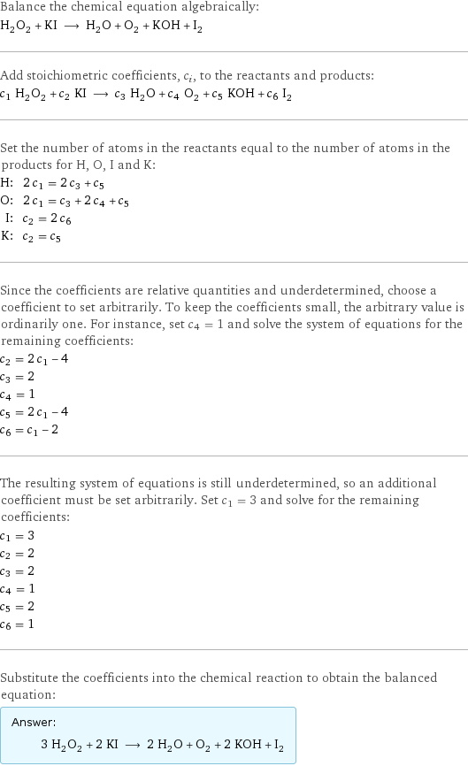 Balance the chemical equation algebraically: H_2O_2 + KI ⟶ H_2O + O_2 + KOH + I_2 Add stoichiometric coefficients, c_i, to the reactants and products: c_1 H_2O_2 + c_2 KI ⟶ c_3 H_2O + c_4 O_2 + c_5 KOH + c_6 I_2 Set the number of atoms in the reactants equal to the number of atoms in the products for H, O, I and K: H: | 2 c_1 = 2 c_3 + c_5 O: | 2 c_1 = c_3 + 2 c_4 + c_5 I: | c_2 = 2 c_6 K: | c_2 = c_5 Since the coefficients are relative quantities and underdetermined, choose a coefficient to set arbitrarily. To keep the coefficients small, the arbitrary value is ordinarily one. For instance, set c_4 = 1 and solve the system of equations for the remaining coefficients: c_2 = 2 c_1 - 4 c_3 = 2 c_4 = 1 c_5 = 2 c_1 - 4 c_6 = c_1 - 2 The resulting system of equations is still underdetermined, so an additional coefficient must be set arbitrarily. Set c_1 = 3 and solve for the remaining coefficients: c_1 = 3 c_2 = 2 c_3 = 2 c_4 = 1 c_5 = 2 c_6 = 1 Substitute the coefficients into the chemical reaction to obtain the balanced equation: Answer: |   | 3 H_2O_2 + 2 KI ⟶ 2 H_2O + O_2 + 2 KOH + I_2