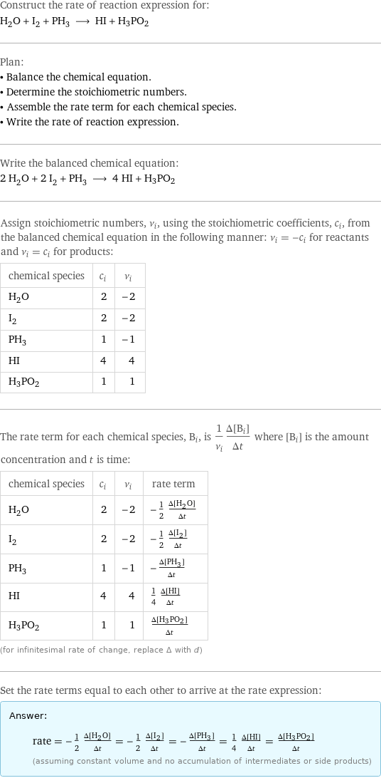 Construct the rate of reaction expression for: H_2O + I_2 + PH_3 ⟶ HI + H3PO2 Plan: • Balance the chemical equation. • Determine the stoichiometric numbers. • Assemble the rate term for each chemical species. • Write the rate of reaction expression. Write the balanced chemical equation: 2 H_2O + 2 I_2 + PH_3 ⟶ 4 HI + H3PO2 Assign stoichiometric numbers, ν_i, using the stoichiometric coefficients, c_i, from the balanced chemical equation in the following manner: ν_i = -c_i for reactants and ν_i = c_i for products: chemical species | c_i | ν_i H_2O | 2 | -2 I_2 | 2 | -2 PH_3 | 1 | -1 HI | 4 | 4 H3PO2 | 1 | 1 The rate term for each chemical species, B_i, is 1/ν_i(Δ[B_i])/(Δt) where [B_i] is the amount concentration and t is time: chemical species | c_i | ν_i | rate term H_2O | 2 | -2 | -1/2 (Δ[H2O])/(Δt) I_2 | 2 | -2 | -1/2 (Δ[I2])/(Δt) PH_3 | 1 | -1 | -(Δ[PH3])/(Δt) HI | 4 | 4 | 1/4 (Δ[HI])/(Δt) H3PO2 | 1 | 1 | (Δ[H3PO2])/(Δt) (for infinitesimal rate of change, replace Δ with d) Set the rate terms equal to each other to arrive at the rate expression: Answer: |   | rate = -1/2 (Δ[H2O])/(Δt) = -1/2 (Δ[I2])/(Δt) = -(Δ[PH3])/(Δt) = 1/4 (Δ[HI])/(Δt) = (Δ[H3PO2])/(Δt) (assuming constant volume and no accumulation of intermediates or side products)