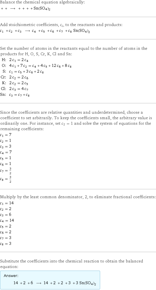 Balance the chemical equation algebraically:  + + ⟶ + + + + Sn(SO4)2 Add stoichiometric coefficients, c_i, to the reactants and products: c_1 + c_2 + c_3 ⟶ c_4 + c_5 + c_6 + c_7 + c_8 Sn(SO4)2 Set the number of atoms in the reactants equal to the number of atoms in the products for H, O, S, Cr, K, Cl and Sn: H: | 2 c_1 = 2 c_4 O: | 4 c_1 + 7 c_2 = c_4 + 4 c_5 + 12 c_6 + 8 c_8 S: | c_1 = c_5 + 3 c_6 + 2 c_8 Cr: | 2 c_2 = 2 c_6 K: | 2 c_2 = 2 c_5 Cl: | 2 c_3 = 4 c_7 Sn: | c_3 = c_7 + c_8 Since the coefficients are relative quantities and underdetermined, choose a coefficient to set arbitrarily. To keep the coefficients small, the arbitrary value is ordinarily one. For instance, set c_2 = 1 and solve the system of equations for the remaining coefficients: c_1 = 7 c_2 = 1 c_3 = 3 c_4 = 7 c_5 = 1 c_6 = 1 c_7 = 3/2 c_8 = 3/2 Multiply by the least common denominator, 2, to eliminate fractional coefficients: c_1 = 14 c_2 = 2 c_3 = 6 c_4 = 14 c_5 = 2 c_6 = 2 c_7 = 3 c_8 = 3 Substitute the coefficients into the chemical reaction to obtain the balanced equation: Answer: |   | 14 + 2 + 6 ⟶ 14 + 2 + 2 + 3 + 3 Sn(SO4)2