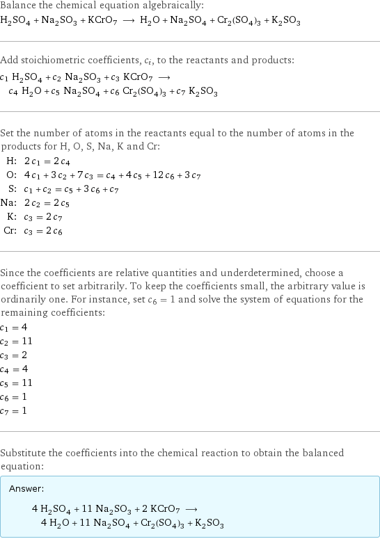 Balance the chemical equation algebraically: H_2SO_4 + Na_2SO_3 + KCrO7 ⟶ H_2O + Na_2SO_4 + Cr_2(SO_4)_3 + K_2SO_3 Add stoichiometric coefficients, c_i, to the reactants and products: c_1 H_2SO_4 + c_2 Na_2SO_3 + c_3 KCrO7 ⟶ c_4 H_2O + c_5 Na_2SO_4 + c_6 Cr_2(SO_4)_3 + c_7 K_2SO_3 Set the number of atoms in the reactants equal to the number of atoms in the products for H, O, S, Na, K and Cr: H: | 2 c_1 = 2 c_4 O: | 4 c_1 + 3 c_2 + 7 c_3 = c_4 + 4 c_5 + 12 c_6 + 3 c_7 S: | c_1 + c_2 = c_5 + 3 c_6 + c_7 Na: | 2 c_2 = 2 c_5 K: | c_3 = 2 c_7 Cr: | c_3 = 2 c_6 Since the coefficients are relative quantities and underdetermined, choose a coefficient to set arbitrarily. To keep the coefficients small, the arbitrary value is ordinarily one. For instance, set c_6 = 1 and solve the system of equations for the remaining coefficients: c_1 = 4 c_2 = 11 c_3 = 2 c_4 = 4 c_5 = 11 c_6 = 1 c_7 = 1 Substitute the coefficients into the chemical reaction to obtain the balanced equation: Answer: |   | 4 H_2SO_4 + 11 Na_2SO_3 + 2 KCrO7 ⟶ 4 H_2O + 11 Na_2SO_4 + Cr_2(SO_4)_3 + K_2SO_3