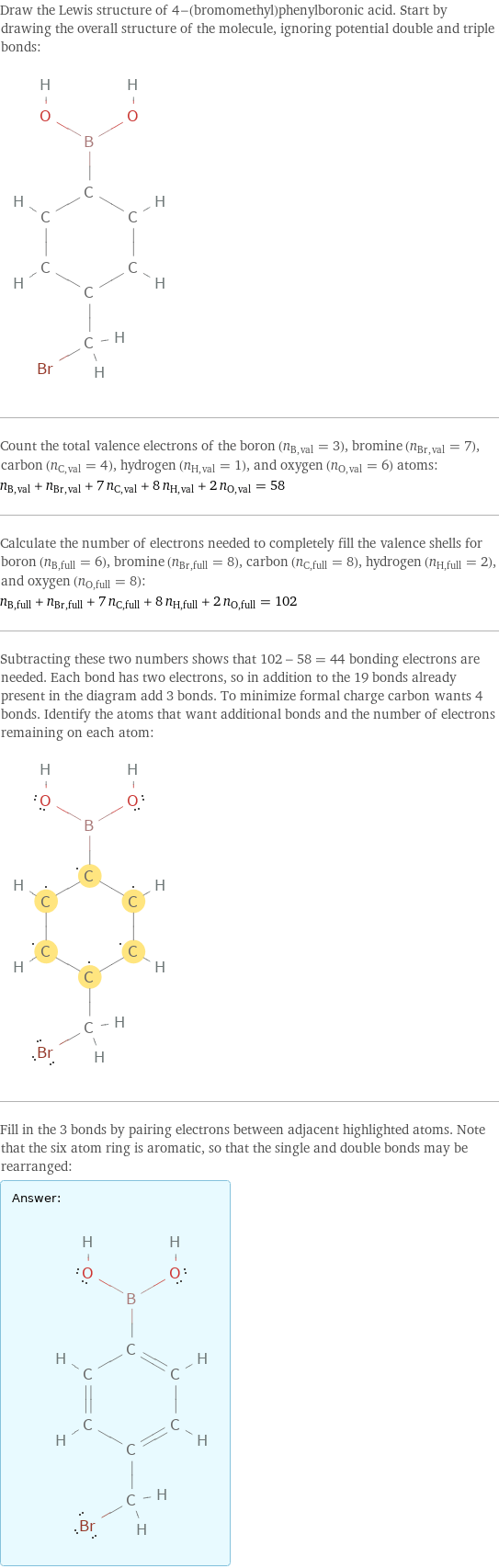 Draw the Lewis structure of 4-(bromomethyl)phenylboronic acid. Start by drawing the overall structure of the molecule, ignoring potential double and triple bonds:  Count the total valence electrons of the boron (n_B, val = 3), bromine (n_Br, val = 7), carbon (n_C, val = 4), hydrogen (n_H, val = 1), and oxygen (n_O, val = 6) atoms: n_B, val + n_Br, val + 7 n_C, val + 8 n_H, val + 2 n_O, val = 58 Calculate the number of electrons needed to completely fill the valence shells for boron (n_B, full = 6), bromine (n_Br, full = 8), carbon (n_C, full = 8), hydrogen (n_H, full = 2), and oxygen (n_O, full = 8): n_B, full + n_Br, full + 7 n_C, full + 8 n_H, full + 2 n_O, full = 102 Subtracting these two numbers shows that 102 - 58 = 44 bonding electrons are needed. Each bond has two electrons, so in addition to the 19 bonds already present in the diagram add 3 bonds. To minimize formal charge carbon wants 4 bonds. Identify the atoms that want additional bonds and the number of electrons remaining on each atom:  Fill in the 3 bonds by pairing electrons between adjacent highlighted atoms. Note that the six atom ring is aromatic, so that the single and double bonds may be rearranged: Answer: |   | 
