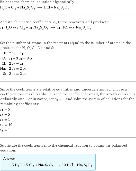 Balance the chemical equation algebraically: H_2O + Cl_2 + Na_2S_2O_3 ⟶ HCl + Na_2S_2O_8 Add stoichiometric coefficients, c_i, to the reactants and products: c_1 H_2O + c_2 Cl_2 + c_3 Na_2S_2O_3 ⟶ c_4 HCl + c_5 Na_2S_2O_8 Set the number of atoms in the reactants equal to the number of atoms in the products for H, O, Cl, Na and S: H: | 2 c_1 = c_4 O: | c_1 + 3 c_3 = 8 c_5 Cl: | 2 c_2 = c_4 Na: | 2 c_3 = 2 c_5 S: | 2 c_3 = 2 c_5 Since the coefficients are relative quantities and underdetermined, choose a coefficient to set arbitrarily. To keep the coefficients small, the arbitrary value is ordinarily one. For instance, set c_3 = 1 and solve the system of equations for the remaining coefficients: c_1 = 5 c_2 = 5 c_3 = 1 c_4 = 10 c_5 = 1 Substitute the coefficients into the chemical reaction to obtain the balanced equation: Answer: |   | 5 H_2O + 5 Cl_2 + Na_2S_2O_3 ⟶ 10 HCl + Na_2S_2O_8