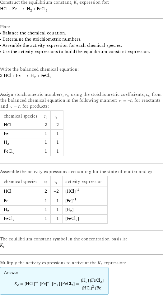 Construct the equilibrium constant, K, expression for: HCl + Fe ⟶ H_2 + FeCl_2 Plan: • Balance the chemical equation. • Determine the stoichiometric numbers. • Assemble the activity expression for each chemical species. • Use the activity expressions to build the equilibrium constant expression. Write the balanced chemical equation: 2 HCl + Fe ⟶ H_2 + FeCl_2 Assign stoichiometric numbers, ν_i, using the stoichiometric coefficients, c_i, from the balanced chemical equation in the following manner: ν_i = -c_i for reactants and ν_i = c_i for products: chemical species | c_i | ν_i HCl | 2 | -2 Fe | 1 | -1 H_2 | 1 | 1 FeCl_2 | 1 | 1 Assemble the activity expressions accounting for the state of matter and ν_i: chemical species | c_i | ν_i | activity expression HCl | 2 | -2 | ([HCl])^(-2) Fe | 1 | -1 | ([Fe])^(-1) H_2 | 1 | 1 | [H2] FeCl_2 | 1 | 1 | [FeCl2] The equilibrium constant symbol in the concentration basis is: K_c Mulitply the activity expressions to arrive at the K_c expression: Answer: |   | K_c = ([HCl])^(-2) ([Fe])^(-1) [H2] [FeCl2] = ([H2] [FeCl2])/(([HCl])^2 [Fe])