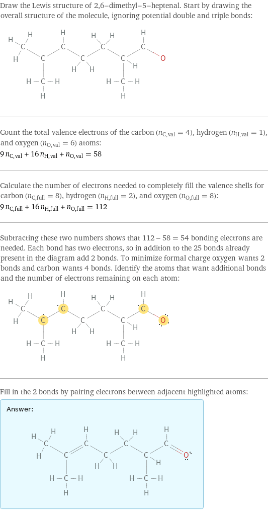 Draw the Lewis structure of 2, 6-dimethyl-5-heptenal. Start by drawing the overall structure of the molecule, ignoring potential double and triple bonds:  Count the total valence electrons of the carbon (n_C, val = 4), hydrogen (n_H, val = 1), and oxygen (n_O, val = 6) atoms: 9 n_C, val + 16 n_H, val + n_O, val = 58 Calculate the number of electrons needed to completely fill the valence shells for carbon (n_C, full = 8), hydrogen (n_H, full = 2), and oxygen (n_O, full = 8): 9 n_C, full + 16 n_H, full + n_O, full = 112 Subtracting these two numbers shows that 112 - 58 = 54 bonding electrons are needed. Each bond has two electrons, so in addition to the 25 bonds already present in the diagram add 2 bonds. To minimize formal charge oxygen wants 2 bonds and carbon wants 4 bonds. Identify the atoms that want additional bonds and the number of electrons remaining on each atom:  Fill in the 2 bonds by pairing electrons between adjacent highlighted atoms: Answer: |   | 