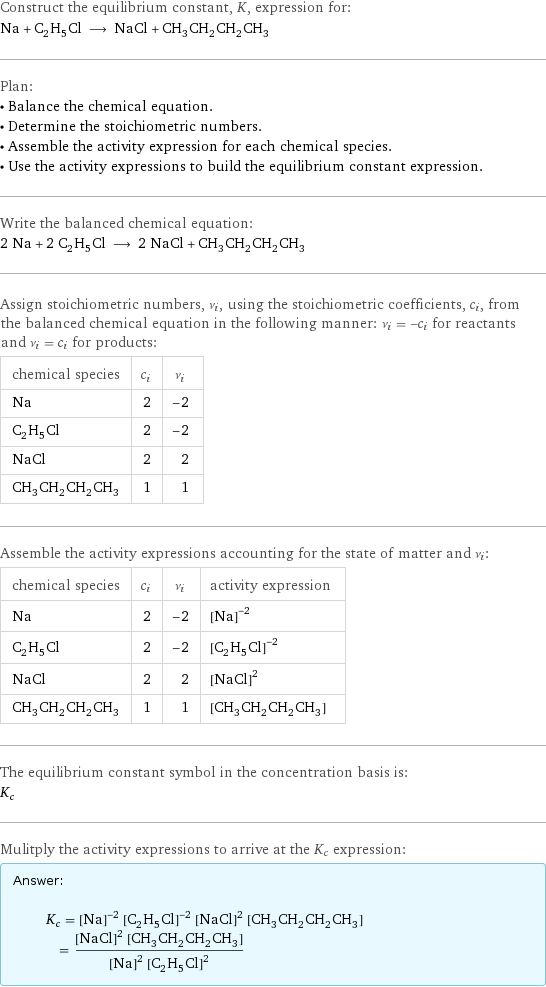 Construct the equilibrium constant, K, expression for: Na + C_2H_5Cl ⟶ NaCl + CH_3CH_2CH_2CH_3 Plan: • Balance the chemical equation. • Determine the stoichiometric numbers. • Assemble the activity expression for each chemical species. • Use the activity expressions to build the equilibrium constant expression. Write the balanced chemical equation: 2 Na + 2 C_2H_5Cl ⟶ 2 NaCl + CH_3CH_2CH_2CH_3 Assign stoichiometric numbers, ν_i, using the stoichiometric coefficients, c_i, from the balanced chemical equation in the following manner: ν_i = -c_i for reactants and ν_i = c_i for products: chemical species | c_i | ν_i Na | 2 | -2 C_2H_5Cl | 2 | -2 NaCl | 2 | 2 CH_3CH_2CH_2CH_3 | 1 | 1 Assemble the activity expressions accounting for the state of matter and ν_i: chemical species | c_i | ν_i | activity expression Na | 2 | -2 | ([Na])^(-2) C_2H_5Cl | 2 | -2 | ([C2H5Cl])^(-2) NaCl | 2 | 2 | ([NaCl])^2 CH_3CH_2CH_2CH_3 | 1 | 1 | [CH3CH2CH2CH3] The equilibrium constant symbol in the concentration basis is: K_c Mulitply the activity expressions to arrive at the K_c expression: Answer: |   | K_c = ([Na])^(-2) ([C2H5Cl])^(-2) ([NaCl])^2 [CH3CH2CH2CH3] = (([NaCl])^2 [CH3CH2CH2CH3])/(([Na])^2 ([C2H5Cl])^2)