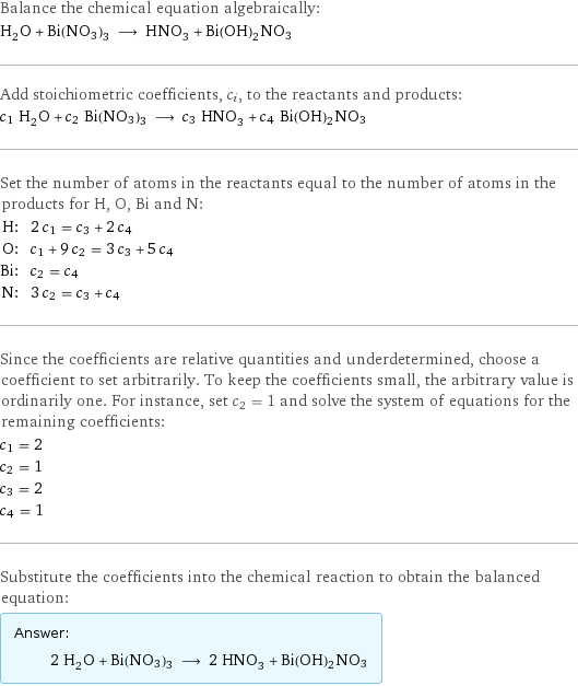 Balance the chemical equation algebraically: H_2O + Bi(NO3)3 ⟶ HNO_3 + Bi(OH)2NO3 Add stoichiometric coefficients, c_i, to the reactants and products: c_1 H_2O + c_2 Bi(NO3)3 ⟶ c_3 HNO_3 + c_4 Bi(OH)2NO3 Set the number of atoms in the reactants equal to the number of atoms in the products for H, O, Bi and N: H: | 2 c_1 = c_3 + 2 c_4 O: | c_1 + 9 c_2 = 3 c_3 + 5 c_4 Bi: | c_2 = c_4 N: | 3 c_2 = c_3 + c_4 Since the coefficients are relative quantities and underdetermined, choose a coefficient to set arbitrarily. To keep the coefficients small, the arbitrary value is ordinarily one. For instance, set c_2 = 1 and solve the system of equations for the remaining coefficients: c_1 = 2 c_2 = 1 c_3 = 2 c_4 = 1 Substitute the coefficients into the chemical reaction to obtain the balanced equation: Answer: |   | 2 H_2O + Bi(NO3)3 ⟶ 2 HNO_3 + Bi(OH)2NO3