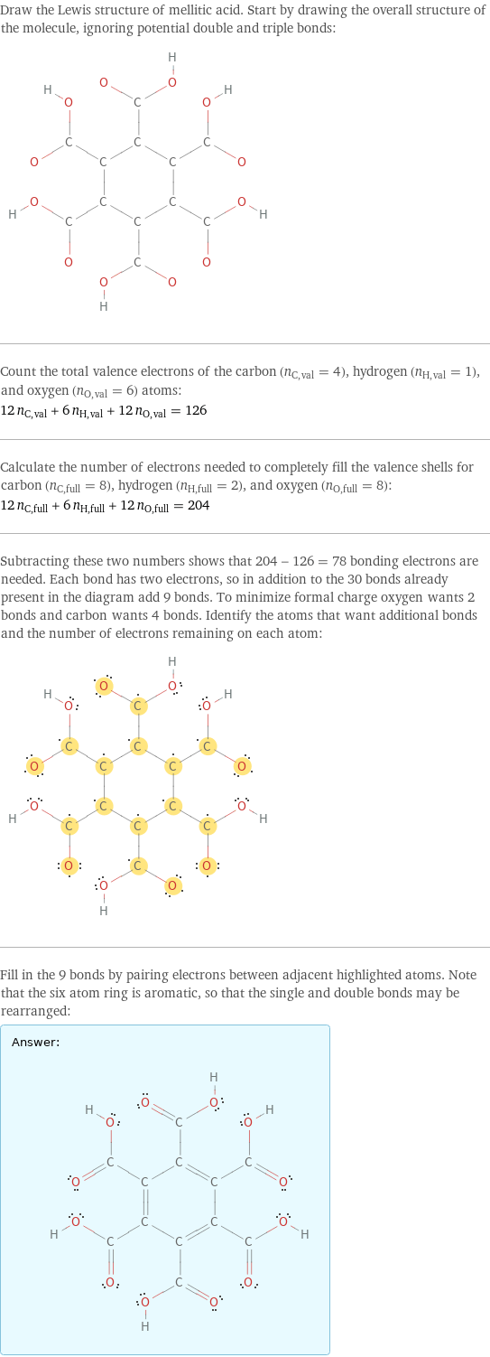 Draw the Lewis structure of mellitic acid. Start by drawing the overall structure of the molecule, ignoring potential double and triple bonds:  Count the total valence electrons of the carbon (n_C, val = 4), hydrogen (n_H, val = 1), and oxygen (n_O, val = 6) atoms: 12 n_C, val + 6 n_H, val + 12 n_O, val = 126 Calculate the number of electrons needed to completely fill the valence shells for carbon (n_C, full = 8), hydrogen (n_H, full = 2), and oxygen (n_O, full = 8): 12 n_C, full + 6 n_H, full + 12 n_O, full = 204 Subtracting these two numbers shows that 204 - 126 = 78 bonding electrons are needed. Each bond has two electrons, so in addition to the 30 bonds already present in the diagram add 9 bonds. To minimize formal charge oxygen wants 2 bonds and carbon wants 4 bonds. Identify the atoms that want additional bonds and the number of electrons remaining on each atom:  Fill in the 9 bonds by pairing electrons between adjacent highlighted atoms. Note that the six atom ring is aromatic, so that the single and double bonds may be rearranged: Answer: |   | 