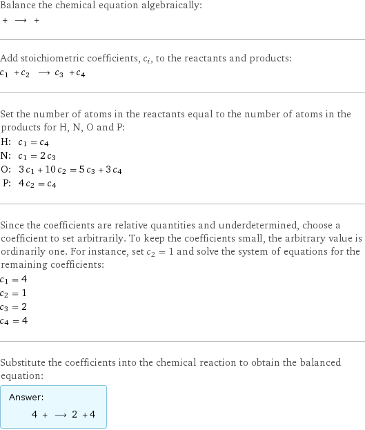 Balance the chemical equation algebraically:  + ⟶ +  Add stoichiometric coefficients, c_i, to the reactants and products: c_1 + c_2 ⟶ c_3 + c_4  Set the number of atoms in the reactants equal to the number of atoms in the products for H, N, O and P: H: | c_1 = c_4 N: | c_1 = 2 c_3 O: | 3 c_1 + 10 c_2 = 5 c_3 + 3 c_4 P: | 4 c_2 = c_4 Since the coefficients are relative quantities and underdetermined, choose a coefficient to set arbitrarily. To keep the coefficients small, the arbitrary value is ordinarily one. For instance, set c_2 = 1 and solve the system of equations for the remaining coefficients: c_1 = 4 c_2 = 1 c_3 = 2 c_4 = 4 Substitute the coefficients into the chemical reaction to obtain the balanced equation: Answer: |   | 4 + ⟶ 2 + 4 