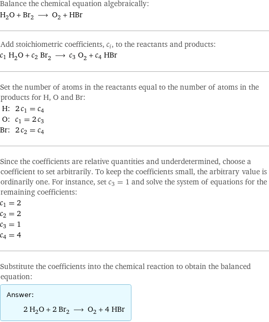 Balance the chemical equation algebraically: H_2O + Br_2 ⟶ O_2 + HBr Add stoichiometric coefficients, c_i, to the reactants and products: c_1 H_2O + c_2 Br_2 ⟶ c_3 O_2 + c_4 HBr Set the number of atoms in the reactants equal to the number of atoms in the products for H, O and Br: H: | 2 c_1 = c_4 O: | c_1 = 2 c_3 Br: | 2 c_2 = c_4 Since the coefficients are relative quantities and underdetermined, choose a coefficient to set arbitrarily. To keep the coefficients small, the arbitrary value is ordinarily one. For instance, set c_3 = 1 and solve the system of equations for the remaining coefficients: c_1 = 2 c_2 = 2 c_3 = 1 c_4 = 4 Substitute the coefficients into the chemical reaction to obtain the balanced equation: Answer: |   | 2 H_2O + 2 Br_2 ⟶ O_2 + 4 HBr