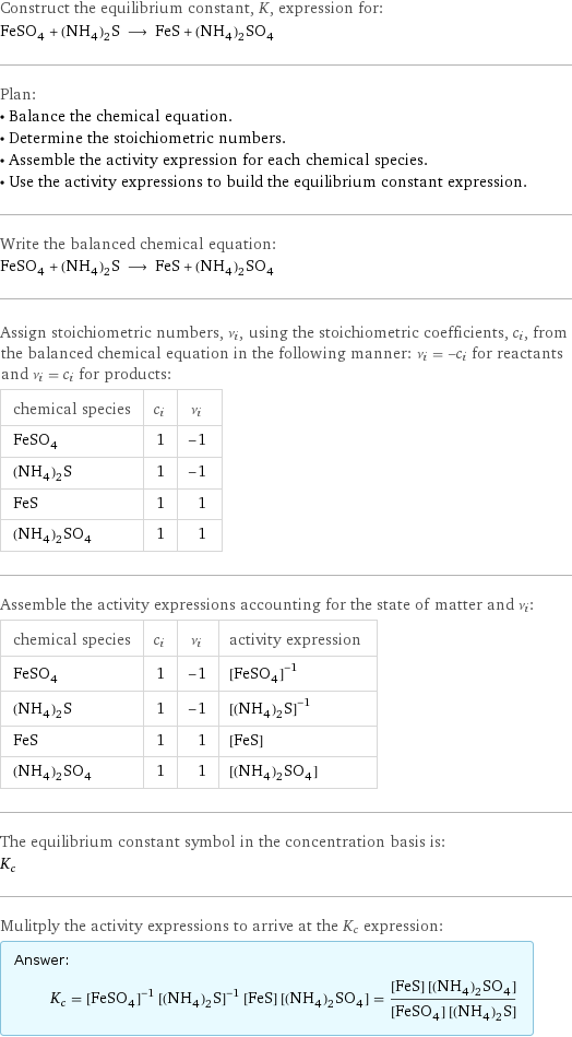 Construct the equilibrium constant, K, expression for: FeSO_4 + (NH_4)_2S ⟶ FeS + (NH_4)_2SO_4 Plan: • Balance the chemical equation. • Determine the stoichiometric numbers. • Assemble the activity expression for each chemical species. • Use the activity expressions to build the equilibrium constant expression. Write the balanced chemical equation: FeSO_4 + (NH_4)_2S ⟶ FeS + (NH_4)_2SO_4 Assign stoichiometric numbers, ν_i, using the stoichiometric coefficients, c_i, from the balanced chemical equation in the following manner: ν_i = -c_i for reactants and ν_i = c_i for products: chemical species | c_i | ν_i FeSO_4 | 1 | -1 (NH_4)_2S | 1 | -1 FeS | 1 | 1 (NH_4)_2SO_4 | 1 | 1 Assemble the activity expressions accounting for the state of matter and ν_i: chemical species | c_i | ν_i | activity expression FeSO_4 | 1 | -1 | ([FeSO4])^(-1) (NH_4)_2S | 1 | -1 | ([(NH4)2S])^(-1) FeS | 1 | 1 | [FeS] (NH_4)_2SO_4 | 1 | 1 | [(NH4)2SO4] The equilibrium constant symbol in the concentration basis is: K_c Mulitply the activity expressions to arrive at the K_c expression: Answer: |   | K_c = ([FeSO4])^(-1) ([(NH4)2S])^(-1) [FeS] [(NH4)2SO4] = ([FeS] [(NH4)2SO4])/([FeSO4] [(NH4)2S])