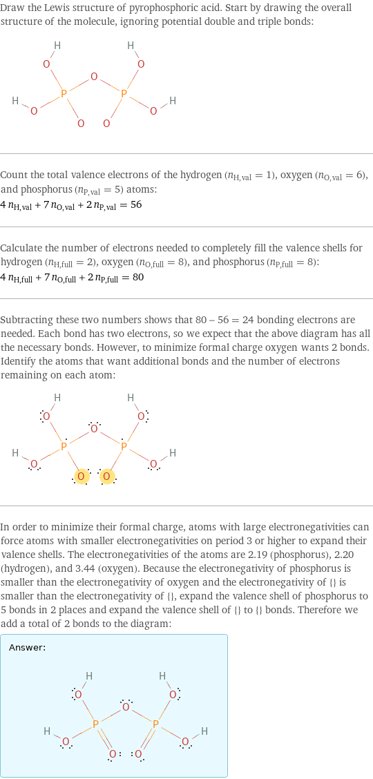 Draw the Lewis structure of pyrophosphoric acid. Start by drawing the overall structure of the molecule, ignoring potential double and triple bonds:  Count the total valence electrons of the hydrogen (n_H, val = 1), oxygen (n_O, val = 6), and phosphorus (n_P, val = 5) atoms: 4 n_H, val + 7 n_O, val + 2 n_P, val = 56 Calculate the number of electrons needed to completely fill the valence shells for hydrogen (n_H, full = 2), oxygen (n_O, full = 8), and phosphorus (n_P, full = 8): 4 n_H, full + 7 n_O, full + 2 n_P, full = 80 Subtracting these two numbers shows that 80 - 56 = 24 bonding electrons are needed. Each bond has two electrons, so we expect that the above diagram has all the necessary bonds. However, to minimize formal charge oxygen wants 2 bonds. Identify the atoms that want additional bonds and the number of electrons remaining on each atom:  In order to minimize their formal charge, atoms with large electronegativities can force atoms with smaller electronegativities on period 3 or higher to expand their valence shells. The electronegativities of the atoms are 2.19 (phosphorus), 2.20 (hydrogen), and 3.44 (oxygen). Because the electronegativity of phosphorus is smaller than the electronegativity of oxygen and the electronegativity of {} is smaller than the electronegativity of {}, expand the valence shell of phosphorus to 5 bonds in 2 places and expand the valence shell of {} to {} bonds. Therefore we add a total of 2 bonds to the diagram: Answer: |   | 