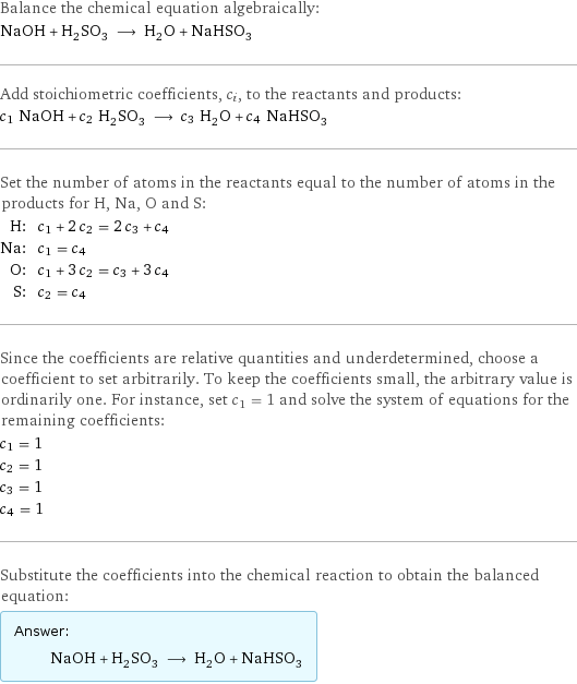 Balance the chemical equation algebraically: NaOH + H_2SO_3 ⟶ H_2O + NaHSO_3 Add stoichiometric coefficients, c_i, to the reactants and products: c_1 NaOH + c_2 H_2SO_3 ⟶ c_3 H_2O + c_4 NaHSO_3 Set the number of atoms in the reactants equal to the number of atoms in the products for H, Na, O and S: H: | c_1 + 2 c_2 = 2 c_3 + c_4 Na: | c_1 = c_4 O: | c_1 + 3 c_2 = c_3 + 3 c_4 S: | c_2 = c_4 Since the coefficients are relative quantities and underdetermined, choose a coefficient to set arbitrarily. To keep the coefficients small, the arbitrary value is ordinarily one. For instance, set c_1 = 1 and solve the system of equations for the remaining coefficients: c_1 = 1 c_2 = 1 c_3 = 1 c_4 = 1 Substitute the coefficients into the chemical reaction to obtain the balanced equation: Answer: |   | NaOH + H_2SO_3 ⟶ H_2O + NaHSO_3