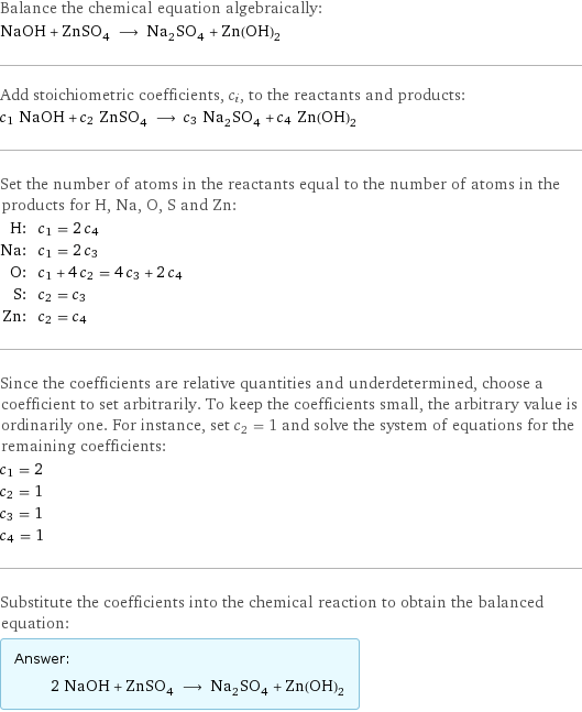 Balance the chemical equation algebraically: NaOH + ZnSO_4 ⟶ Na_2SO_4 + Zn(OH)_2 Add stoichiometric coefficients, c_i, to the reactants and products: c_1 NaOH + c_2 ZnSO_4 ⟶ c_3 Na_2SO_4 + c_4 Zn(OH)_2 Set the number of atoms in the reactants equal to the number of atoms in the products for H, Na, O, S and Zn: H: | c_1 = 2 c_4 Na: | c_1 = 2 c_3 O: | c_1 + 4 c_2 = 4 c_3 + 2 c_4 S: | c_2 = c_3 Zn: | c_2 = c_4 Since the coefficients are relative quantities and underdetermined, choose a coefficient to set arbitrarily. To keep the coefficients small, the arbitrary value is ordinarily one. For instance, set c_2 = 1 and solve the system of equations for the remaining coefficients: c_1 = 2 c_2 = 1 c_3 = 1 c_4 = 1 Substitute the coefficients into the chemical reaction to obtain the balanced equation: Answer: |   | 2 NaOH + ZnSO_4 ⟶ Na_2SO_4 + Zn(OH)_2