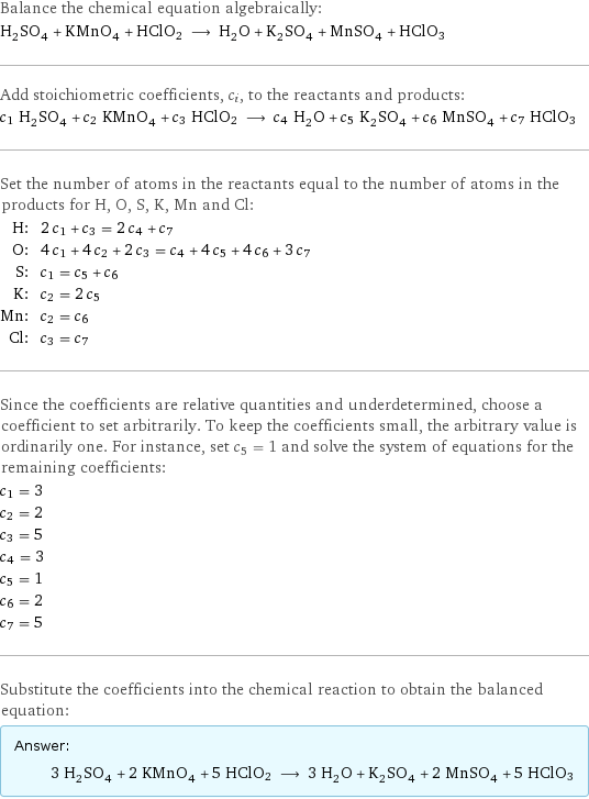 Balance the chemical equation algebraically: H_2SO_4 + KMnO_4 + HClO2 ⟶ H_2O + K_2SO_4 + MnSO_4 + HClO3 Add stoichiometric coefficients, c_i, to the reactants and products: c_1 H_2SO_4 + c_2 KMnO_4 + c_3 HClO2 ⟶ c_4 H_2O + c_5 K_2SO_4 + c_6 MnSO_4 + c_7 HClO3 Set the number of atoms in the reactants equal to the number of atoms in the products for H, O, S, K, Mn and Cl: H: | 2 c_1 + c_3 = 2 c_4 + c_7 O: | 4 c_1 + 4 c_2 + 2 c_3 = c_4 + 4 c_5 + 4 c_6 + 3 c_7 S: | c_1 = c_5 + c_6 K: | c_2 = 2 c_5 Mn: | c_2 = c_6 Cl: | c_3 = c_7 Since the coefficients are relative quantities and underdetermined, choose a coefficient to set arbitrarily. To keep the coefficients small, the arbitrary value is ordinarily one. For instance, set c_5 = 1 and solve the system of equations for the remaining coefficients: c_1 = 3 c_2 = 2 c_3 = 5 c_4 = 3 c_5 = 1 c_6 = 2 c_7 = 5 Substitute the coefficients into the chemical reaction to obtain the balanced equation: Answer: |   | 3 H_2SO_4 + 2 KMnO_4 + 5 HClO2 ⟶ 3 H_2O + K_2SO_4 + 2 MnSO_4 + 5 HClO3