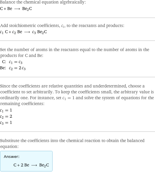 Balance the chemical equation algebraically: C + Be ⟶ Be2C Add stoichiometric coefficients, c_i, to the reactants and products: c_1 C + c_2 Be ⟶ c_3 Be2C Set the number of atoms in the reactants equal to the number of atoms in the products for C and Be: C: | c_1 = c_3 Be: | c_2 = 2 c_3 Since the coefficients are relative quantities and underdetermined, choose a coefficient to set arbitrarily. To keep the coefficients small, the arbitrary value is ordinarily one. For instance, set c_1 = 1 and solve the system of equations for the remaining coefficients: c_1 = 1 c_2 = 2 c_3 = 1 Substitute the coefficients into the chemical reaction to obtain the balanced equation: Answer: |   | C + 2 Be ⟶ Be2C