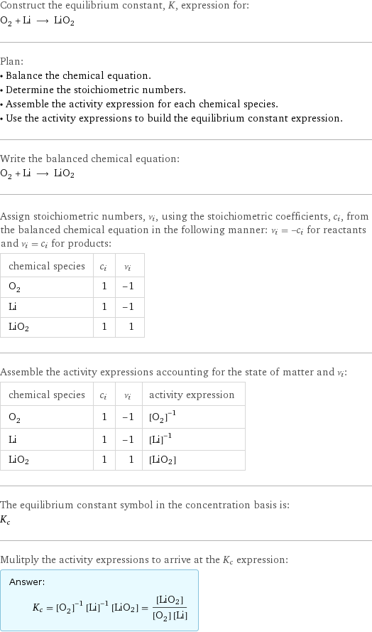 Construct the equilibrium constant, K, expression for: O_2 + Li ⟶ LiO2 Plan: • Balance the chemical equation. • Determine the stoichiometric numbers. • Assemble the activity expression for each chemical species. • Use the activity expressions to build the equilibrium constant expression. Write the balanced chemical equation: O_2 + Li ⟶ LiO2 Assign stoichiometric numbers, ν_i, using the stoichiometric coefficients, c_i, from the balanced chemical equation in the following manner: ν_i = -c_i for reactants and ν_i = c_i for products: chemical species | c_i | ν_i O_2 | 1 | -1 Li | 1 | -1 LiO2 | 1 | 1 Assemble the activity expressions accounting for the state of matter and ν_i: chemical species | c_i | ν_i | activity expression O_2 | 1 | -1 | ([O2])^(-1) Li | 1 | -1 | ([Li])^(-1) LiO2 | 1 | 1 | [LiO2] The equilibrium constant symbol in the concentration basis is: K_c Mulitply the activity expressions to arrive at the K_c expression: Answer: |   | K_c = ([O2])^(-1) ([Li])^(-1) [LiO2] = ([LiO2])/([O2] [Li])