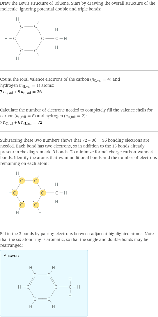 Draw the Lewis structure of toluene. Start by drawing the overall structure of the molecule, ignoring potential double and triple bonds:  Count the total valence electrons of the carbon (n_C, val = 4) and hydrogen (n_H, val = 1) atoms: 7 n_C, val + 8 n_H, val = 36 Calculate the number of electrons needed to completely fill the valence shells for carbon (n_C, full = 8) and hydrogen (n_H, full = 2): 7 n_C, full + 8 n_H, full = 72 Subtracting these two numbers shows that 72 - 36 = 36 bonding electrons are needed. Each bond has two electrons, so in addition to the 15 bonds already present in the diagram add 3 bonds. To minimize formal charge carbon wants 4 bonds. Identify the atoms that want additional bonds and the number of electrons remaining on each atom:  Fill in the 3 bonds by pairing electrons between adjacent highlighted atoms. Note that the six atom ring is aromatic, so that the single and double bonds may be rearranged: Answer: |   | 