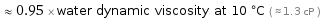  ≈ 0.95 × water dynamic viscosity at 10 °C ( ≈ 1.3 cP )