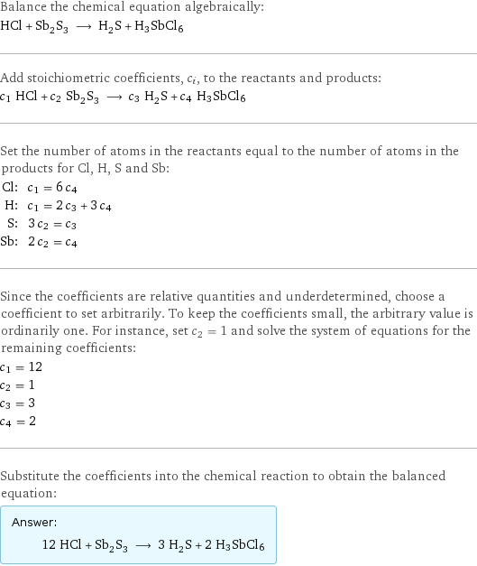 Balance the chemical equation algebraically: HCl + Sb_2S_3 ⟶ H_2S + H3SbCl6 Add stoichiometric coefficients, c_i, to the reactants and products: c_1 HCl + c_2 Sb_2S_3 ⟶ c_3 H_2S + c_4 H3SbCl6 Set the number of atoms in the reactants equal to the number of atoms in the products for Cl, H, S and Sb: Cl: | c_1 = 6 c_4 H: | c_1 = 2 c_3 + 3 c_4 S: | 3 c_2 = c_3 Sb: | 2 c_2 = c_4 Since the coefficients are relative quantities and underdetermined, choose a coefficient to set arbitrarily. To keep the coefficients small, the arbitrary value is ordinarily one. For instance, set c_2 = 1 and solve the system of equations for the remaining coefficients: c_1 = 12 c_2 = 1 c_3 = 3 c_4 = 2 Substitute the coefficients into the chemical reaction to obtain the balanced equation: Answer: |   | 12 HCl + Sb_2S_3 ⟶ 3 H_2S + 2 H3SbCl6