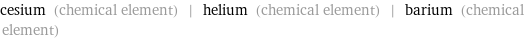 cesium (chemical element) | helium (chemical element) | barium (chemical element)