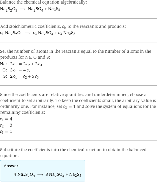 Balance the chemical equation algebraically: Na_2S_2O_3 ⟶ Na_2SO_4 + Na2S5 Add stoichiometric coefficients, c_i, to the reactants and products: c_1 Na_2S_2O_3 ⟶ c_2 Na_2SO_4 + c_3 Na2S5 Set the number of atoms in the reactants equal to the number of atoms in the products for Na, O and S: Na: | 2 c_1 = 2 c_2 + 2 c_3 O: | 3 c_1 = 4 c_2 S: | 2 c_1 = c_2 + 5 c_3 Since the coefficients are relative quantities and underdetermined, choose a coefficient to set arbitrarily. To keep the coefficients small, the arbitrary value is ordinarily one. For instance, set c_3 = 1 and solve the system of equations for the remaining coefficients: c_1 = 4 c_2 = 3 c_3 = 1 Substitute the coefficients into the chemical reaction to obtain the balanced equation: Answer: |   | 4 Na_2S_2O_3 ⟶ 3 Na_2SO_4 + Na2S5