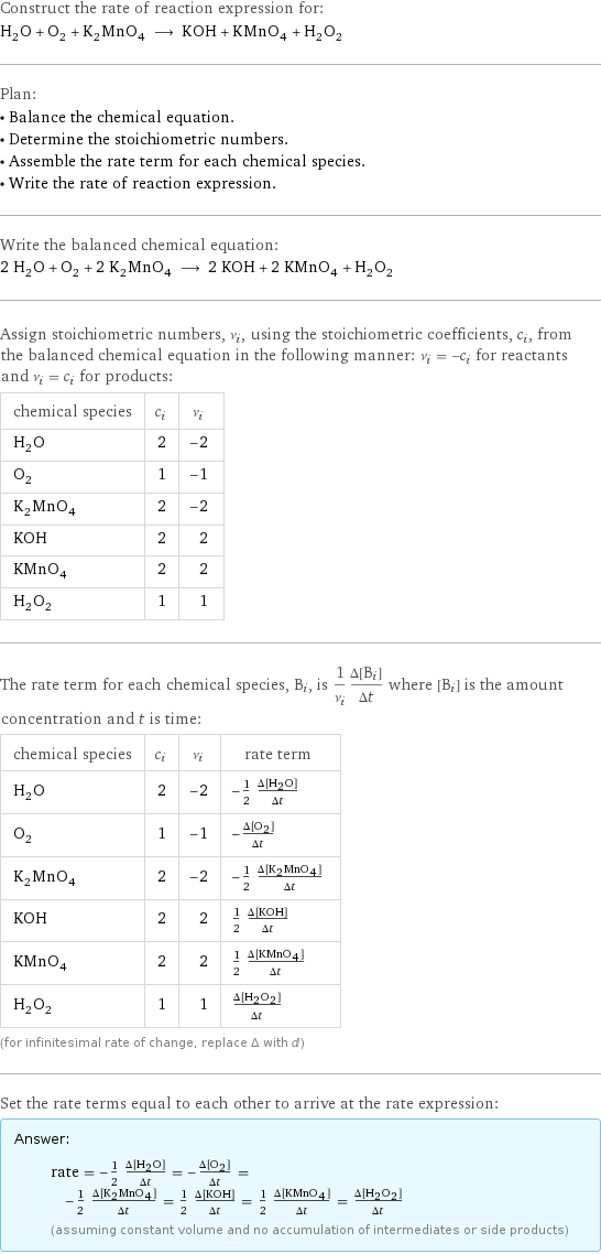 Construct the rate of reaction expression for: H_2O + O_2 + K_2MnO_4 ⟶ KOH + KMnO_4 + H_2O_2 Plan: • Balance the chemical equation. • Determine the stoichiometric numbers. • Assemble the rate term for each chemical species. • Write the rate of reaction expression. Write the balanced chemical equation: 2 H_2O + O_2 + 2 K_2MnO_4 ⟶ 2 KOH + 2 KMnO_4 + H_2O_2 Assign stoichiometric numbers, ν_i, using the stoichiometric coefficients, c_i, from the balanced chemical equation in the following manner: ν_i = -c_i for reactants and ν_i = c_i for products: chemical species | c_i | ν_i H_2O | 2 | -2 O_2 | 1 | -1 K_2MnO_4 | 2 | -2 KOH | 2 | 2 KMnO_4 | 2 | 2 H_2O_2 | 1 | 1 The rate term for each chemical species, B_i, is 1/ν_i(Δ[B_i])/(Δt) where [B_i] is the amount concentration and t is time: chemical species | c_i | ν_i | rate term H_2O | 2 | -2 | -1/2 (Δ[H2O])/(Δt) O_2 | 1 | -1 | -(Δ[O2])/(Δt) K_2MnO_4 | 2 | -2 | -1/2 (Δ[K2MnO4])/(Δt) KOH | 2 | 2 | 1/2 (Δ[KOH])/(Δt) KMnO_4 | 2 | 2 | 1/2 (Δ[KMnO4])/(Δt) H_2O_2 | 1 | 1 | (Δ[H2O2])/(Δt) (for infinitesimal rate of change, replace Δ with d) Set the rate terms equal to each other to arrive at the rate expression: Answer: |   | rate = -1/2 (Δ[H2O])/(Δt) = -(Δ[O2])/(Δt) = -1/2 (Δ[K2MnO4])/(Δt) = 1/2 (Δ[KOH])/(Δt) = 1/2 (Δ[KMnO4])/(Δt) = (Δ[H2O2])/(Δt) (assuming constant volume and no accumulation of intermediates or side products)