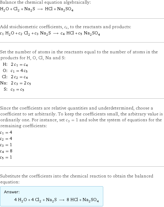 Balance the chemical equation algebraically: H_2O + Cl_2 + Na_2S ⟶ HCl + Na_2SO_4 Add stoichiometric coefficients, c_i, to the reactants and products: c_1 H_2O + c_2 Cl_2 + c_3 Na_2S ⟶ c_4 HCl + c_5 Na_2SO_4 Set the number of atoms in the reactants equal to the number of atoms in the products for H, O, Cl, Na and S: H: | 2 c_1 = c_4 O: | c_1 = 4 c_5 Cl: | 2 c_2 = c_4 Na: | 2 c_3 = 2 c_5 S: | c_3 = c_5 Since the coefficients are relative quantities and underdetermined, choose a coefficient to set arbitrarily. To keep the coefficients small, the arbitrary value is ordinarily one. For instance, set c_3 = 1 and solve the system of equations for the remaining coefficients: c_1 = 4 c_2 = 4 c_3 = 1 c_4 = 8 c_5 = 1 Substitute the coefficients into the chemical reaction to obtain the balanced equation: Answer: |   | 4 H_2O + 4 Cl_2 + Na_2S ⟶ 8 HCl + Na_2SO_4