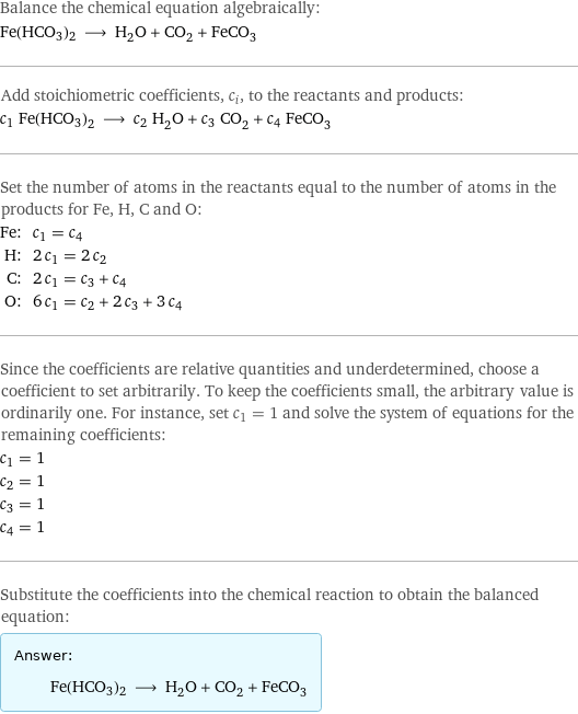 Balance the chemical equation algebraically: Fe(HCO3)2 ⟶ H_2O + CO_2 + FeCO_3 Add stoichiometric coefficients, c_i, to the reactants and products: c_1 Fe(HCO3)2 ⟶ c_2 H_2O + c_3 CO_2 + c_4 FeCO_3 Set the number of atoms in the reactants equal to the number of atoms in the products for Fe, H, C and O: Fe: | c_1 = c_4 H: | 2 c_1 = 2 c_2 C: | 2 c_1 = c_3 + c_4 O: | 6 c_1 = c_2 + 2 c_3 + 3 c_4 Since the coefficients are relative quantities and underdetermined, choose a coefficient to set arbitrarily. To keep the coefficients small, the arbitrary value is ordinarily one. For instance, set c_1 = 1 and solve the system of equations for the remaining coefficients: c_1 = 1 c_2 = 1 c_3 = 1 c_4 = 1 Substitute the coefficients into the chemical reaction to obtain the balanced equation: Answer: |   | Fe(HCO3)2 ⟶ H_2O + CO_2 + FeCO_3