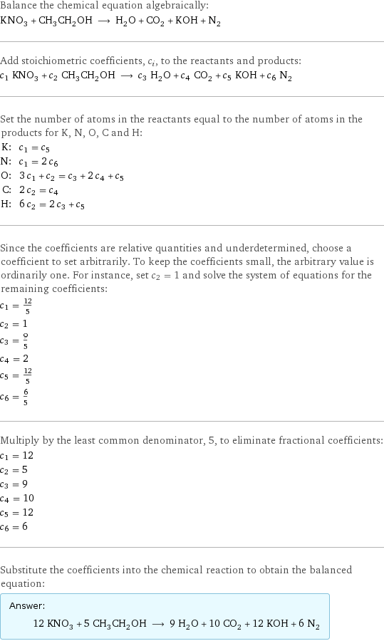 Balance the chemical equation algebraically: KNO_3 + CH_3CH_2OH ⟶ H_2O + CO_2 + KOH + N_2 Add stoichiometric coefficients, c_i, to the reactants and products: c_1 KNO_3 + c_2 CH_3CH_2OH ⟶ c_3 H_2O + c_4 CO_2 + c_5 KOH + c_6 N_2 Set the number of atoms in the reactants equal to the number of atoms in the products for K, N, O, C and H: K: | c_1 = c_5 N: | c_1 = 2 c_6 O: | 3 c_1 + c_2 = c_3 + 2 c_4 + c_5 C: | 2 c_2 = c_4 H: | 6 c_2 = 2 c_3 + c_5 Since the coefficients are relative quantities and underdetermined, choose a coefficient to set arbitrarily. To keep the coefficients small, the arbitrary value is ordinarily one. For instance, set c_2 = 1 and solve the system of equations for the remaining coefficients: c_1 = 12/5 c_2 = 1 c_3 = 9/5 c_4 = 2 c_5 = 12/5 c_6 = 6/5 Multiply by the least common denominator, 5, to eliminate fractional coefficients: c_1 = 12 c_2 = 5 c_3 = 9 c_4 = 10 c_5 = 12 c_6 = 6 Substitute the coefficients into the chemical reaction to obtain the balanced equation: Answer: |   | 12 KNO_3 + 5 CH_3CH_2OH ⟶ 9 H_2O + 10 CO_2 + 12 KOH + 6 N_2