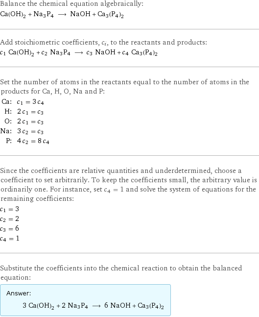 Balance the chemical equation algebraically: Ca(OH)_2 + Na3P4 ⟶ NaOH + Ca3(P4)2 Add stoichiometric coefficients, c_i, to the reactants and products: c_1 Ca(OH)_2 + c_2 Na3P4 ⟶ c_3 NaOH + c_4 Ca3(P4)2 Set the number of atoms in the reactants equal to the number of atoms in the products for Ca, H, O, Na and P: Ca: | c_1 = 3 c_4 H: | 2 c_1 = c_3 O: | 2 c_1 = c_3 Na: | 3 c_2 = c_3 P: | 4 c_2 = 8 c_4 Since the coefficients are relative quantities and underdetermined, choose a coefficient to set arbitrarily. To keep the coefficients small, the arbitrary value is ordinarily one. For instance, set c_4 = 1 and solve the system of equations for the remaining coefficients: c_1 = 3 c_2 = 2 c_3 = 6 c_4 = 1 Substitute the coefficients into the chemical reaction to obtain the balanced equation: Answer: |   | 3 Ca(OH)_2 + 2 Na3P4 ⟶ 6 NaOH + Ca3(P4)2