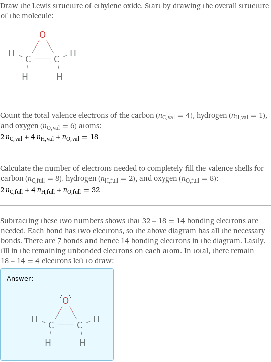 Draw the Lewis structure of ethylene oxide. Start by drawing the overall structure of the molecule:  Count the total valence electrons of the carbon (n_C, val = 4), hydrogen (n_H, val = 1), and oxygen (n_O, val = 6) atoms: 2 n_C, val + 4 n_H, val + n_O, val = 18 Calculate the number of electrons needed to completely fill the valence shells for carbon (n_C, full = 8), hydrogen (n_H, full = 2), and oxygen (n_O, full = 8): 2 n_C, full + 4 n_H, full + n_O, full = 32 Subtracting these two numbers shows that 32 - 18 = 14 bonding electrons are needed. Each bond has two electrons, so the above diagram has all the necessary bonds. There are 7 bonds and hence 14 bonding electrons in the diagram. Lastly, fill in the remaining unbonded electrons on each atom. In total, there remain 18 - 14 = 4 electrons left to draw: Answer: |   | 