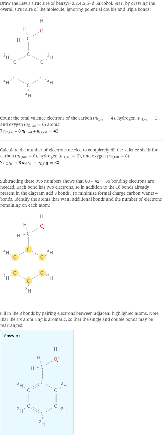 Draw the Lewis structure of benzyl-2, 3, 4, 5, 6-d 5alcohol. Start by drawing the overall structure of the molecule, ignoring potential double and triple bonds:  Count the total valence electrons of the carbon (n_C, val = 4), hydrogen (n_H, val = 1), and oxygen (n_O, val = 6) atoms: 7 n_C, val + 8 n_H, val + n_O, val = 42 Calculate the number of electrons needed to completely fill the valence shells for carbon (n_C, full = 8), hydrogen (n_H, full = 2), and oxygen (n_O, full = 8): 7 n_C, full + 8 n_H, full + n_O, full = 80 Subtracting these two numbers shows that 80 - 42 = 38 bonding electrons are needed. Each bond has two electrons, so in addition to the 16 bonds already present in the diagram add 3 bonds. To minimize formal charge carbon wants 4 bonds. Identify the atoms that want additional bonds and the number of electrons remaining on each atom:  Fill in the 3 bonds by pairing electrons between adjacent highlighted atoms. Note that the six atom ring is aromatic, so that the single and double bonds may be rearranged: Answer: |   | 