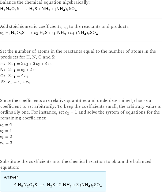 Balance the chemical equation algebraically: H_8N_2O_3S ⟶ H_2S + NH_3 + (NH_4)_2SO_4 Add stoichiometric coefficients, c_i, to the reactants and products: c_1 H_8N_2O_3S ⟶ c_2 H_2S + c_3 NH_3 + c_4 (NH_4)_2SO_4 Set the number of atoms in the reactants equal to the number of atoms in the products for H, N, O and S: H: | 8 c_1 = 2 c_2 + 3 c_3 + 8 c_4 N: | 2 c_1 = c_3 + 2 c_4 O: | 3 c_1 = 4 c_4 S: | c_1 = c_2 + c_4 Since the coefficients are relative quantities and underdetermined, choose a coefficient to set arbitrarily. To keep the coefficients small, the arbitrary value is ordinarily one. For instance, set c_2 = 1 and solve the system of equations for the remaining coefficients: c_1 = 4 c_2 = 1 c_3 = 2 c_4 = 3 Substitute the coefficients into the chemical reaction to obtain the balanced equation: Answer: |   | 4 H_8N_2O_3S ⟶ H_2S + 2 NH_3 + 3 (NH_4)_2SO_4