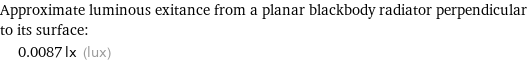 Approximate luminous exitance from a planar blackbody radiator perpendicular to its surface:  | 0.0087 lx (lux)