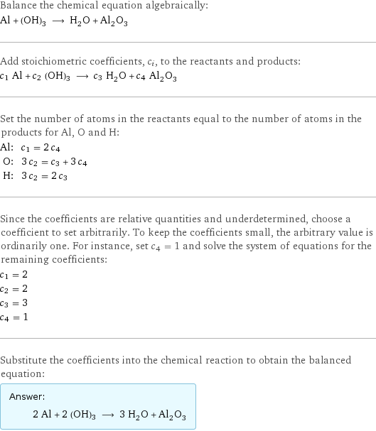 Balance the chemical equation algebraically: Al + (OH)3 ⟶ H_2O + Al_2O_3 Add stoichiometric coefficients, c_i, to the reactants and products: c_1 Al + c_2 (OH)3 ⟶ c_3 H_2O + c_4 Al_2O_3 Set the number of atoms in the reactants equal to the number of atoms in the products for Al, O and H: Al: | c_1 = 2 c_4 O: | 3 c_2 = c_3 + 3 c_4 H: | 3 c_2 = 2 c_3 Since the coefficients are relative quantities and underdetermined, choose a coefficient to set arbitrarily. To keep the coefficients small, the arbitrary value is ordinarily one. For instance, set c_4 = 1 and solve the system of equations for the remaining coefficients: c_1 = 2 c_2 = 2 c_3 = 3 c_4 = 1 Substitute the coefficients into the chemical reaction to obtain the balanced equation: Answer: |   | 2 Al + 2 (OH)3 ⟶ 3 H_2O + Al_2O_3