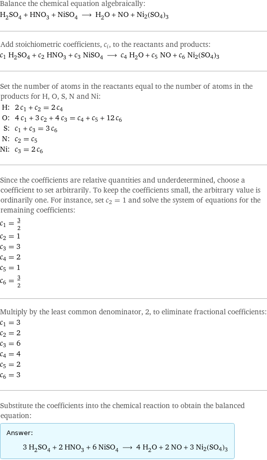 Balance the chemical equation algebraically: H_2SO_4 + HNO_3 + NiSO_4 ⟶ H_2O + NO + Ni2(SO4)3 Add stoichiometric coefficients, c_i, to the reactants and products: c_1 H_2SO_4 + c_2 HNO_3 + c_3 NiSO_4 ⟶ c_4 H_2O + c_5 NO + c_6 Ni2(SO4)3 Set the number of atoms in the reactants equal to the number of atoms in the products for H, O, S, N and Ni: H: | 2 c_1 + c_2 = 2 c_4 O: | 4 c_1 + 3 c_2 + 4 c_3 = c_4 + c_5 + 12 c_6 S: | c_1 + c_3 = 3 c_6 N: | c_2 = c_5 Ni: | c_3 = 2 c_6 Since the coefficients are relative quantities and underdetermined, choose a coefficient to set arbitrarily. To keep the coefficients small, the arbitrary value is ordinarily one. For instance, set c_2 = 1 and solve the system of equations for the remaining coefficients: c_1 = 3/2 c_2 = 1 c_3 = 3 c_4 = 2 c_5 = 1 c_6 = 3/2 Multiply by the least common denominator, 2, to eliminate fractional coefficients: c_1 = 3 c_2 = 2 c_3 = 6 c_4 = 4 c_5 = 2 c_6 = 3 Substitute the coefficients into the chemical reaction to obtain the balanced equation: Answer: |   | 3 H_2SO_4 + 2 HNO_3 + 6 NiSO_4 ⟶ 4 H_2O + 2 NO + 3 Ni2(SO4)3