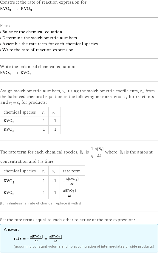 Construct the rate of reaction expression for: KVO_3 ⟶ KVO_3 Plan: • Balance the chemical equation. • Determine the stoichiometric numbers. • Assemble the rate term for each chemical species. • Write the rate of reaction expression. Write the balanced chemical equation: KVO_3 ⟶ KVO_3 Assign stoichiometric numbers, ν_i, using the stoichiometric coefficients, c_i, from the balanced chemical equation in the following manner: ν_i = -c_i for reactants and ν_i = c_i for products: chemical species | c_i | ν_i KVO_3 | 1 | -1 KVO_3 | 1 | 1 The rate term for each chemical species, B_i, is 1/ν_i(Δ[B_i])/(Δt) where [B_i] is the amount concentration and t is time: chemical species | c_i | ν_i | rate term KVO_3 | 1 | -1 | -(Δ[KVO3])/(Δt) KVO_3 | 1 | 1 | (Δ[KVO3])/(Δt) (for infinitesimal rate of change, replace Δ with d) Set the rate terms equal to each other to arrive at the rate expression: Answer: |   | rate = -(Δ[KVO3])/(Δt) = (Δ[KVO3])/(Δt) (assuming constant volume and no accumulation of intermediates or side products)