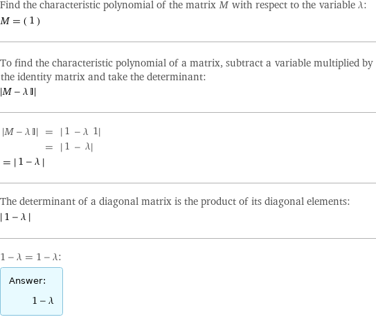 Find the characteristic polynomial of the matrix M with respect to the variable λ: M = (1) To find the characteristic polynomial of a matrix, subtract a variable multiplied by the identity matrix and take the determinant:  left bracketing bar M - λ I right bracketing bar   left bracketing bar M - λ I right bracketing bar | = | left bracketing bar 1 - λ 1 right bracketing bar   | = | left bracketing bar 1 - λ right bracketing bar invisible comma   = left bracketing bar 1 - λ right bracketing bar  The determinant of a diagonal matrix is the product of its diagonal elements:  left bracketing bar 1 - λ right bracketing bar  1 - λ = 1 - λ: Answer: |   | 1 - λ