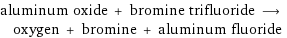 aluminum oxide + bromine trifluoride ⟶ oxygen + bromine + aluminum fluoride