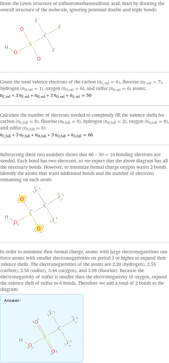 Draw the Lewis structure of trifluoromethanesulfonic acid. Start by drawing the overall structure of the molecule, ignoring potential double and triple bonds:  Count the total valence electrons of the carbon (n_C, val = 4), fluorine (n_F, val = 7), hydrogen (n_H, val = 1), oxygen (n_O, val = 6), and sulfur (n_S, val = 6) atoms: n_C, val + 3 n_F, val + n_H, val + 3 n_O, val + n_S, val = 50 Calculate the number of electrons needed to completely fill the valence shells for carbon (n_C, full = 8), fluorine (n_F, full = 8), hydrogen (n_H, full = 2), oxygen (n_O, full = 8), and sulfur (n_S, full = 8): n_C, full + 3 n_F, full + n_H, full + 3 n_O, full + n_S, full = 66 Subtracting these two numbers shows that 66 - 50 = 16 bonding electrons are needed. Each bond has two electrons, so we expect that the above diagram has all the necessary bonds. However, to minimize formal charge oxygen wants 2 bonds. Identify the atoms that want additional bonds and the number of electrons remaining on each atom:  In order to minimize their formal charge, atoms with large electronegativities can force atoms with smaller electronegativities on period 3 or higher to expand their valence shells. The electronegativities of the atoms are 2.20 (hydrogen), 2.55 (carbon), 2.58 (sulfur), 3.44 (oxygen), and 3.98 (fluorine). Because the electronegativity of sulfur is smaller than the electronegativity of oxygen, expand the valence shell of sulfur to 6 bonds. Therefore we add a total of 2 bonds to the diagram: Answer: |   | 