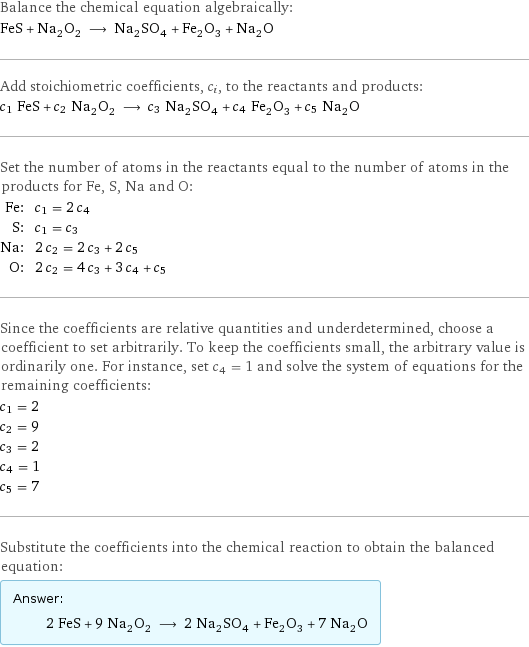 Balance the chemical equation algebraically: FeS + Na_2O_2 ⟶ Na_2SO_4 + Fe_2O_3 + Na_2O Add stoichiometric coefficients, c_i, to the reactants and products: c_1 FeS + c_2 Na_2O_2 ⟶ c_3 Na_2SO_4 + c_4 Fe_2O_3 + c_5 Na_2O Set the number of atoms in the reactants equal to the number of atoms in the products for Fe, S, Na and O: Fe: | c_1 = 2 c_4 S: | c_1 = c_3 Na: | 2 c_2 = 2 c_3 + 2 c_5 O: | 2 c_2 = 4 c_3 + 3 c_4 + c_5 Since the coefficients are relative quantities and underdetermined, choose a coefficient to set arbitrarily. To keep the coefficients small, the arbitrary value is ordinarily one. For instance, set c_4 = 1 and solve the system of equations for the remaining coefficients: c_1 = 2 c_2 = 9 c_3 = 2 c_4 = 1 c_5 = 7 Substitute the coefficients into the chemical reaction to obtain the balanced equation: Answer: |   | 2 FeS + 9 Na_2O_2 ⟶ 2 Na_2SO_4 + Fe_2O_3 + 7 Na_2O