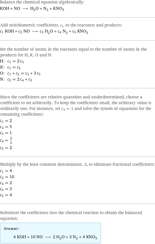 Balance the chemical equation algebraically: KOH + NO ⟶ H_2O + N_2 + KNO_3 Add stoichiometric coefficients, c_i, to the reactants and products: c_1 KOH + c_2 NO ⟶ c_3 H_2O + c_4 N_2 + c_5 KNO_3 Set the number of atoms in the reactants equal to the number of atoms in the products for H, K, O and N: H: | c_1 = 2 c_3 K: | c_1 = c_5 O: | c_1 + c_2 = c_3 + 3 c_5 N: | c_2 = 2 c_4 + c_5 Since the coefficients are relative quantities and underdetermined, choose a coefficient to set arbitrarily. To keep the coefficients small, the arbitrary value is ordinarily one. For instance, set c_3 = 1 and solve the system of equations for the remaining coefficients: c_1 = 2 c_2 = 5 c_3 = 1 c_4 = 3/2 c_5 = 2 Multiply by the least common denominator, 2, to eliminate fractional coefficients: c_1 = 4 c_2 = 10 c_3 = 2 c_4 = 3 c_5 = 4 Substitute the coefficients into the chemical reaction to obtain the balanced equation: Answer: |   | 4 KOH + 10 NO ⟶ 2 H_2O + 3 N_2 + 4 KNO_3