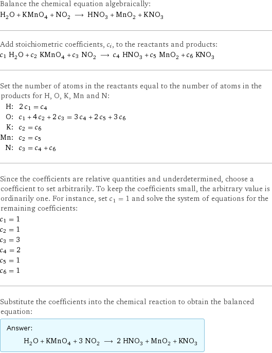 Balance the chemical equation algebraically: H_2O + KMnO_4 + NO_2 ⟶ HNO_3 + MnO_2 + KNO_3 Add stoichiometric coefficients, c_i, to the reactants and products: c_1 H_2O + c_2 KMnO_4 + c_3 NO_2 ⟶ c_4 HNO_3 + c_5 MnO_2 + c_6 KNO_3 Set the number of atoms in the reactants equal to the number of atoms in the products for H, O, K, Mn and N: H: | 2 c_1 = c_4 O: | c_1 + 4 c_2 + 2 c_3 = 3 c_4 + 2 c_5 + 3 c_6 K: | c_2 = c_6 Mn: | c_2 = c_5 N: | c_3 = c_4 + c_6 Since the coefficients are relative quantities and underdetermined, choose a coefficient to set arbitrarily. To keep the coefficients small, the arbitrary value is ordinarily one. For instance, set c_1 = 1 and solve the system of equations for the remaining coefficients: c_1 = 1 c_2 = 1 c_3 = 3 c_4 = 2 c_5 = 1 c_6 = 1 Substitute the coefficients into the chemical reaction to obtain the balanced equation: Answer: |   | H_2O + KMnO_4 + 3 NO_2 ⟶ 2 HNO_3 + MnO_2 + KNO_3