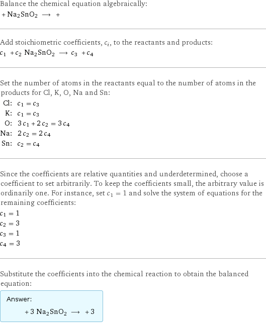 Balance the chemical equation algebraically:  + Na2SnO2 ⟶ +  Add stoichiometric coefficients, c_i, to the reactants and products: c_1 + c_2 Na2SnO2 ⟶ c_3 + c_4  Set the number of atoms in the reactants equal to the number of atoms in the products for Cl, K, O, Na and Sn: Cl: | c_1 = c_3 K: | c_1 = c_3 O: | 3 c_1 + 2 c_2 = 3 c_4 Na: | 2 c_2 = 2 c_4 Sn: | c_2 = c_4 Since the coefficients are relative quantities and underdetermined, choose a coefficient to set arbitrarily. To keep the coefficients small, the arbitrary value is ordinarily one. For instance, set c_1 = 1 and solve the system of equations for the remaining coefficients: c_1 = 1 c_2 = 3 c_3 = 1 c_4 = 3 Substitute the coefficients into the chemical reaction to obtain the balanced equation: Answer: |   | + 3 Na2SnO2 ⟶ + 3 